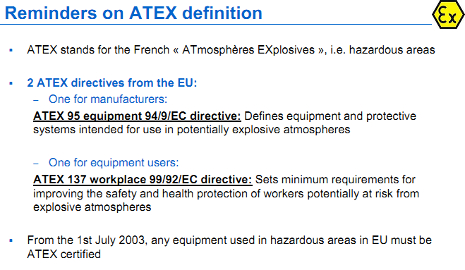 Reminders on ATEX definition ATEX stands for the French « ATmosphères EXplosives », i.e. hazardous areas 2 ATEX directives from the EU: – One for manufacturers: ATEX 95 equipment 94/9/EC directive: Defines equipment and protective systems intended for use in potentially explosive atmospheres – One for equipment users: ATEX 137 workplace 99/92/EC directive: Sets minimum requirements for improving the safety and health protection of workers potentially at risk from explosive atmospheres From the 1st July 2003, any equipment used in hazardous areas in EU must be ATEX certified