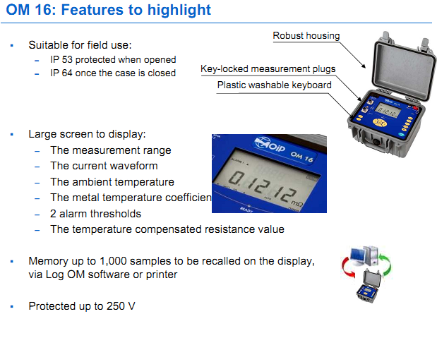 OM 16: Features to highlight Suitable for field use: – IP 53 protected when opened – IP 64 once the case is closed  Large screen to display: – The measurement range – The current waveform – The ambient temperature – The metal temperature coefficient – 2 alarm thresholds – The temperature compensated resistance value  Memory up to 1,000 samples to be recalled on the display,  via Log OM software or printer 