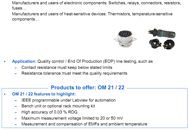 AOIP Products are applying in Manufacturers of components - Manufacturers and users of electronic components: Switches, relays, connectors, resistors, fuses… - Manufacturers and users of heat-sensitive devices: Thermistors, temperature-sensitive components…  Application: Quality control / End Of Production (EOP) line testing, such as – Contact resistance must keep below stated limits – Resistance tolerance must meet the quality requirements  Products to offer: OM 21 / 22 OM 21 / 22 features to highlight: – IEEE programmable under Labview for automation – Bench unit or optional rack mounting kit – High accuracy of 0.03 % RDG – Maximum measurement voltage limited to 20 or 50 mV – Measurement and compensation of EMFs and ambient temperature