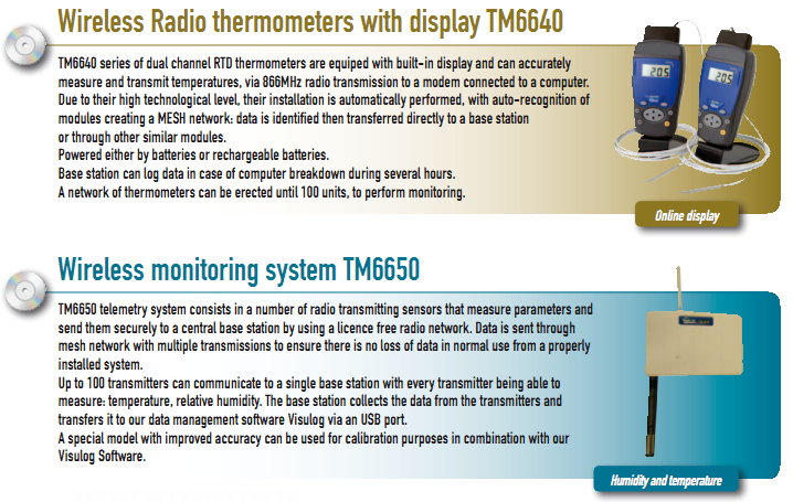Wireless Radio thermometers with display TM6640 TM6640 series of dual channel RTD thermometers are equiped with built-in display and can accurately measure and transmit temperatures, via 866MHz radio transmission to a modem connected to a computer. Due to their high technological level, their installation is automatically performed, with auto-recognition of modules creating a MESH network: data is identified then transferred directly to a base station or through other similar modules. Powered either by batteries or rechargeable batteries. Base station can log data in case of computer breakdown during several hours. A network of thermometers can be erected until 100 units, to perform monitoring.