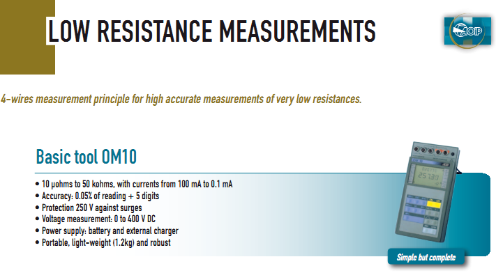 •  10 µohms to 50 kohms, with currents from 100 mA to 0.1 mA •  Accuracy: 0.05% of reading + 5 digits •  Protection 250 V against surges •  Voltage measurement: 0 to 400 V DC •  Power supply: battery and external charger •  Portable, light-weight (1.2kg) and robust